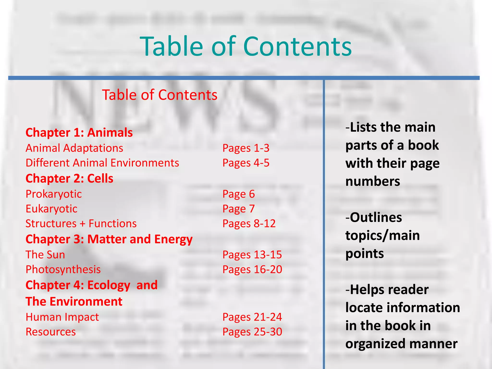 Table of Contents
                 Table of Contents

Chapter 1: Animals                                 -Lists the main
Animal Adaptations                   Pages 1-3     parts of a book
Different Animal Environments        Pages 4-5     with their page
Chapter 2: Cells                                   numbers
Prokaryotic                          Page 6
Eukaryotic                           Page 7
Structures + Functions               Pages 8-12    -Outlines
Chapter 3: Matter and Energy                       topics/main
The Sun                              Pages 13-15   points
Photosynthesis                       Pages 16-20
Chapter 4: Ecology and                             -Helps reader
The Environment                                    locate information
Human Impact                         Pages 21-24
Resources                            Pages 25-30   in the book in
                                                   organized manner
 