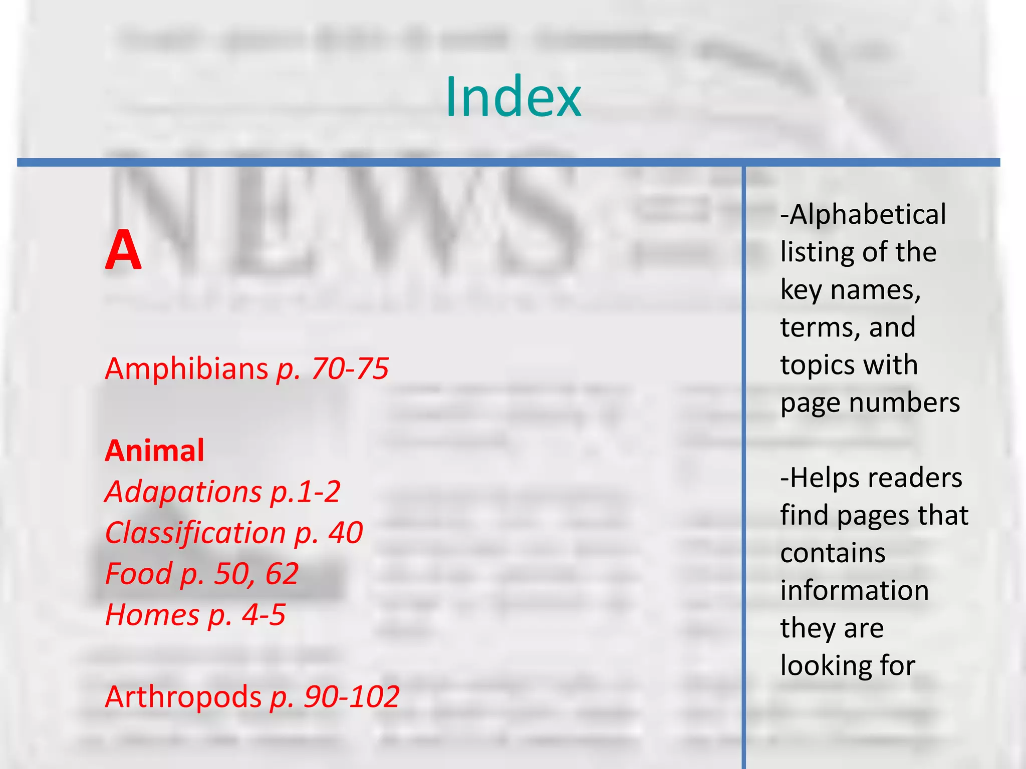 Index
                               -Alphabetical
A                              listing of the
                               key names,
                               terms, and
Amphibians p. 70-75            topics with
                               page numbers
Animal
Adapations p.1-2               -Helps readers
                               find pages that
Classification p. 40
                               contains
Food p. 50, 62                 information
Homes p. 4-5                   they are
                               looking for
Arthropods p. 90-102
 