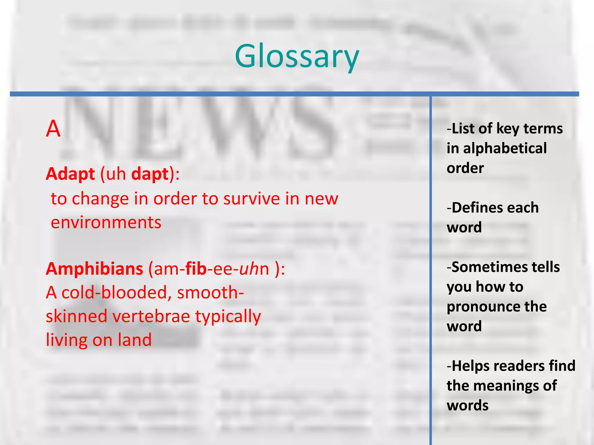 Glossary
A                                      -List of key terms
                                       in alphabetical
Adapt (uh dapt):                       order
to change in order to survive in new   -Defines each
environments                           word

Amphibians (am-fib-ee-uhn ):           -Sometimes tells
A cold-blooded, smooth-                you how to
                                       pronounce the
skinned vertebrae typically            word
living on land
                                       -Helps readers find
                                       the meanings of
                                       words
 