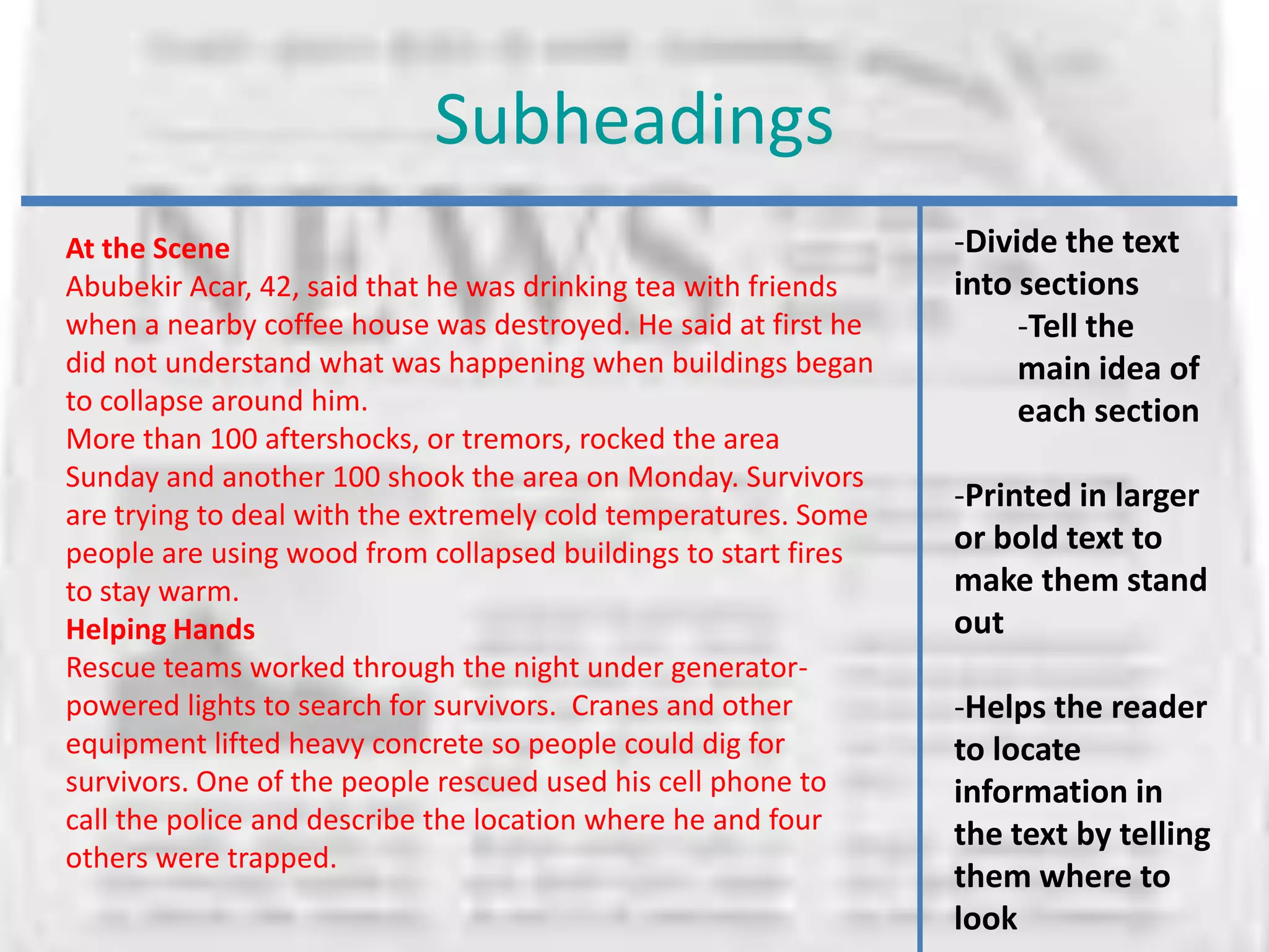 Subheadings
At the Scene                                                    -Divide the text
Abubekir Acar, 42, said that he was drinking tea with friends   into sections
when a nearby coffee house was destroyed. He said at first he        -Tell the
did not understand what was happening when buildings began           main idea of
to collapse around him.                                              each section
More than 100 aftershocks, or tremors, rocked the area
Sunday and another 100 shook the area on Monday. Survivors
                                                                -Printed in larger
are trying to deal with the extremely cold temperatures. Some
people are using wood from collapsed buildings to start fires   or bold text to
to stay warm.                                                   make them stand
Helping Hands                                                   out
Rescue teams worked through the night under generator-
powered lights to search for survivors. Cranes and other        -Helps the reader
equipment lifted heavy concrete so people could dig for         to locate
survivors. One of the people rescued used his cell phone to     information in
call the police and describe the location where he and four     the text by telling
others were trapped.
                                                                them where to
                                                                look
 