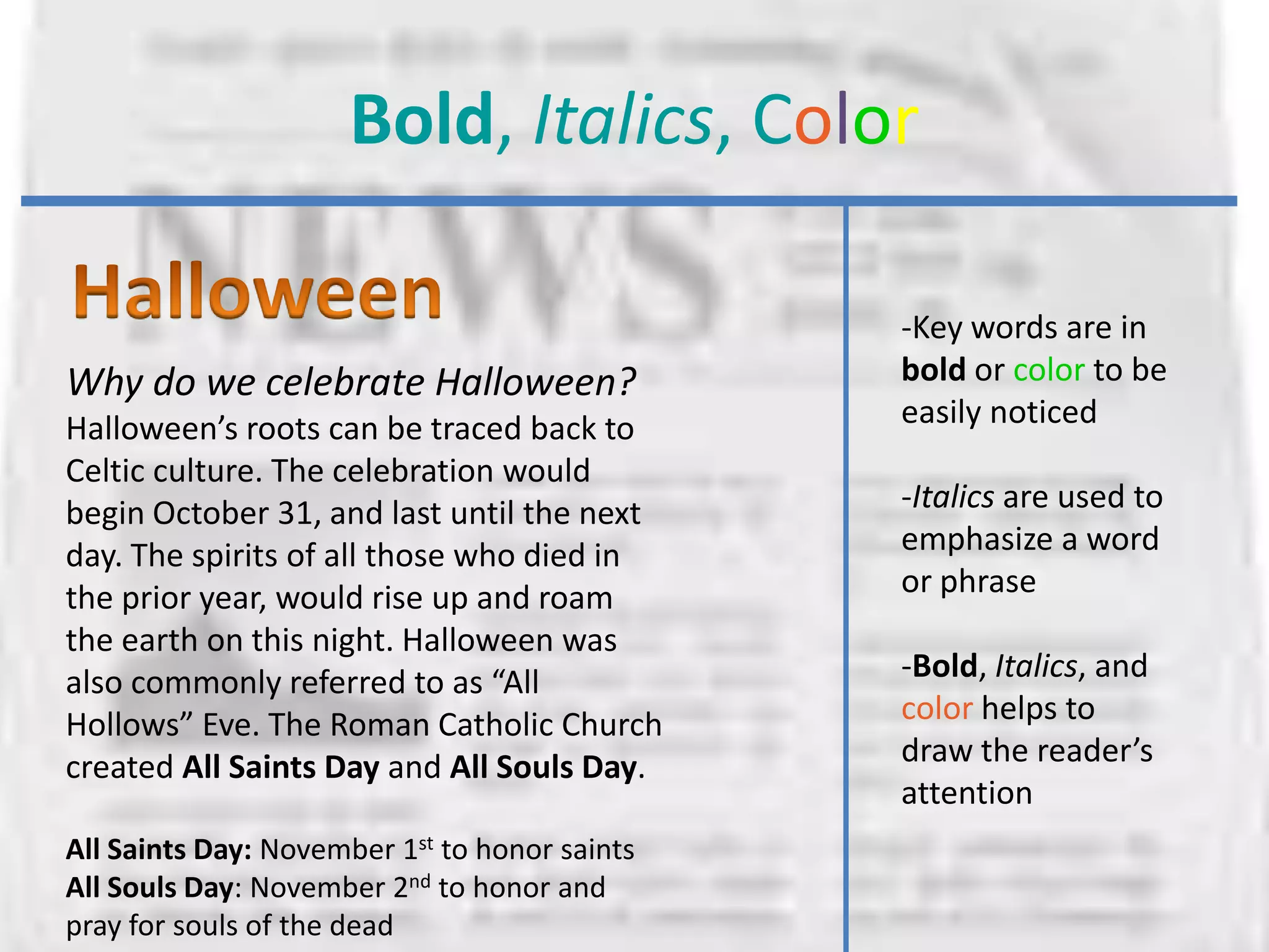 Bold, Italics, Color

                                               -Key words are in
Why do we celebrate Halloween?                 bold or color to be
Halloween’s roots can be traced back to        easily noticed
Celtic culture. The celebration would
begin October 31, and last until the next      -Italics are used to
day. The spirits of all those who died in      emphasize a word
the prior year, would rise up and roam         or phrase
the earth on this night. Halloween was
also commonly referred to as “All              -Bold, Italics, and
Hollows” Eve. The Roman Catholic Church        color helps to
created All Saints Day and All Souls Day.      draw the reader’s
                                               attention
All Saints Day: November 1st to honor saints
All Souls Day: November 2nd to honor and
pray for souls of the dead
 