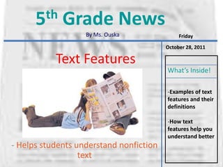 5 th   Grade News
                   By Ms. Ouska               Friday

                                         October 28, 2011

           Text Features
                                         What’s Inside!

                                         -Examples of text
                                         features and their
                                         definitions

                                         -How text
                                         features help you
                                         understand better
- Helps students understand nonfiction
                  text
 