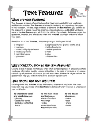 Text Features                                                      Text
                                                                                Features
What are text features?
Text features are parts of your textbook that have been created to help you locate
and learn information. Text features are used in designing and organizing the pages
of your textbook. The title page and table of contents are text features you can find at
the beginning of books. Headings, graphics, main idea boxes, and bolded words are
some of the text features you will find in the middle of your book. Reference pages like
glossaries, indexes, and atlases are some text features you might find at the end of
your book.

Below is a list of text features. How many can you find in your book?
  o title page                          o graphics (pictures, graphs, charts, etc.)
  o headings                            o table of contents
  o bolded or highlighted words         o review questions
  o vocabulary boxes                    o index
  o main idea boxes                     o atlas
  o glossaries                          o chapter titles




Why should you look at the text features?
Looking at text features will help you know what is most important in a lesson and help
you locate information quickly. Looking at the titles in the table of contents or on a page
can quickly tell you what information you will learn about. Reference pages such as the
glossary can help you find out more about a certain topic or word.


How do you use text features?
Knowing which text features to use and when to use them is important. The chart
below can help you decide which text features to look at when you want to understand
your book better.

  To understand words               To find main ideas           To find data or
  and vocabulary use:               and topics use:              places use:
  • glossary                        • table of contents          • maps
  • vocabulary boxes                • headings                   • atlas
  • bolded or highlighted 	         • index                      • charts
    words                           • main idea boxes            • tables
                                    • review questions
 