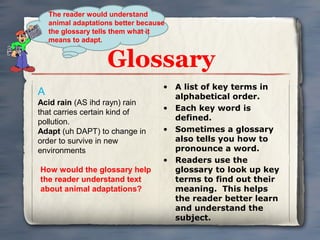 The reader would understand
animal adaptations better because
the glossary tells them what it
means to adapt.

Glossary
A
Acid rain (AS ihd rayn) rain
that carries certain kind of
pollution.
Adapt (uh DAPT) to change in
order to survive in new
environments
How would the glossary help
the reader understand text
about animal adaptations?

• A list of key terms in
alphabetical order.
• Each key word is
defined.
• Sometimes a glossary
also tells you how to
pronounce a word.
• Readers use the
glossary to look up key
terms to find out their
meaning. This helps
the reader better learn
and understand the
subject.

 