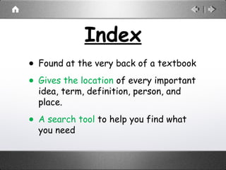 Index
• Found at the very back of a textbook
• Gives the location of every important
idea, term, definition, person, and
place.
• A search tool to help you find what
you need
 