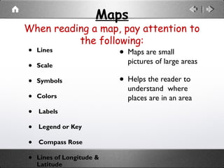 Maps
When reading a map, pay attention to
the following:
• Lines
• Scale
• Symbols
• Colors
• Labels
• Legend or Key
• Compass Rose
• Lines of Longitude &
Latitude
• Maps are small
pictures of large areas
• Helps the reader to
understand where
places are in an area
 