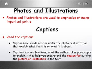Photos and Illustrations
• Photos and illustrations are used to emphasize or make
important points
Captions
• Read the captions
• Captions are words near or under the photo or illustration
that explain what the it is or what it is about.
• Captions say in a few lines, what the author takes paragraphs
to explain-- they help you understand the reason for putting
the picture or illustration in the text
 