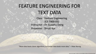 FEATURE ENGINEERING FOR
TEXT DATA
Presenter : Shruti Kar
Instructor : Dr. Guozhu Dong
Class : Feature Engineering
(CS 7900-05)
https://cdn-images-1.medium.com/max/2000/1*vXKKe3J-lfi1YQ7HC6onxQ.jpeg
“More data beats clever algorithms, but better data beats more data.” – Peter Norvig.
 