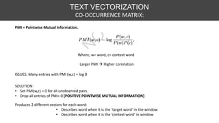 TEXT VECTORIZATION
CO-OCCURRENCE MATRIX:
PMI = Pointwise Mutual Information.
Larger PMI  Higher correlation
Where, w= word, c= context word
ISSUES: Many entries with PMI (w,c) = log 0
SOLUTION:
• Set PMI(w,c) = 0 for all unobserved pairs.
• Drop all entries of PMI< 0 [POSITIVE POINTWISE MUTUAL INFORMATION]
Produces 2 different vectors for each word:
• Describes word when it is the ‘target word’ in the window
• Describes word when it is the ‘context word’ in window
 