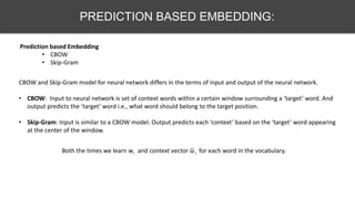 PREDICTION BASED EMBEDDING:
Prediction based Embedding
• CBOW
• Skip-Gram
CBOW and Skip-Gram model for neural network differs in the terms of input and output of the neural network.
• CBOW: Input to neural network is set of context words within a certain window surrounding a ‘target’ word. And
output predicts the ‘target’ word i.e., what word should belong to the target position.
• Skip-Gram: Input is similar to a CBOW model. Output predicts each ‘context’ based on the ‘target’ word appearing
at the center of the window.
Both the times we learn wi and context vector ῶ i for each word in the vocabulary.
 