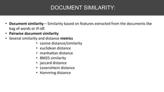 DOCUMENT SIMILARITY:
• Document similarity – Similarity based on features extracted from the documents like
bag of words or tf-idf.
• Pairwise document similarity
• Several similarity and distance metrics
• cosine distance/similarity
• euclidean distance
• manhattan distance
• BM25 similarity
• jaccard distance
• Levenshtein distance
• Hamming distance
 