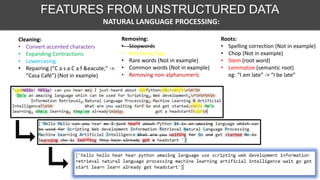 Cleaning:
• Convert accented characters
• Expanding Contractions
• Lowercasing
• Repairing (“C a s a C a f &eacute;” ->
“Casa Café”) (Not in example)
Removing:
• Stopwords
• Removing Tags
• Rare words (Not in example)
• Common words (Not in example)
• Removing non-alphanumeric
Roots:
• Spelling correction (Not in example)
• Chop (Not in example)
• Stem (root word)
• Lemmatize (semantic root)
eg: “I am late” -> “I be late”
NATURAL LANGUAGE PROCESSING:
FEATURES FROM UNSTRUCTURED DATA
 