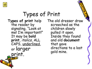 Types of Print 
Types of print help 
the reader by 
signaling, “Look at 
me! I’m important!” 
It may be bold 
print, italics, ALL 
CAPS, underlined, 
or larger 
print. 
The old dresser draw 
screeched as the 
children slowly 
pulled it open. 
Inside they found 
and old document 
that gave 
directions to a lost 
gold mine. 
 