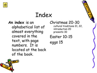 Index 
An index is an 
alphabetical list of 
almost everything 
covered in the 
text, with page 
numbers. It is 
located at the back 
of the book. 
Christmas 20-30 
cultural traditions 21, 22, 
introduction 20 
presents 30 
Easter 10-15 
eggs 15 
 