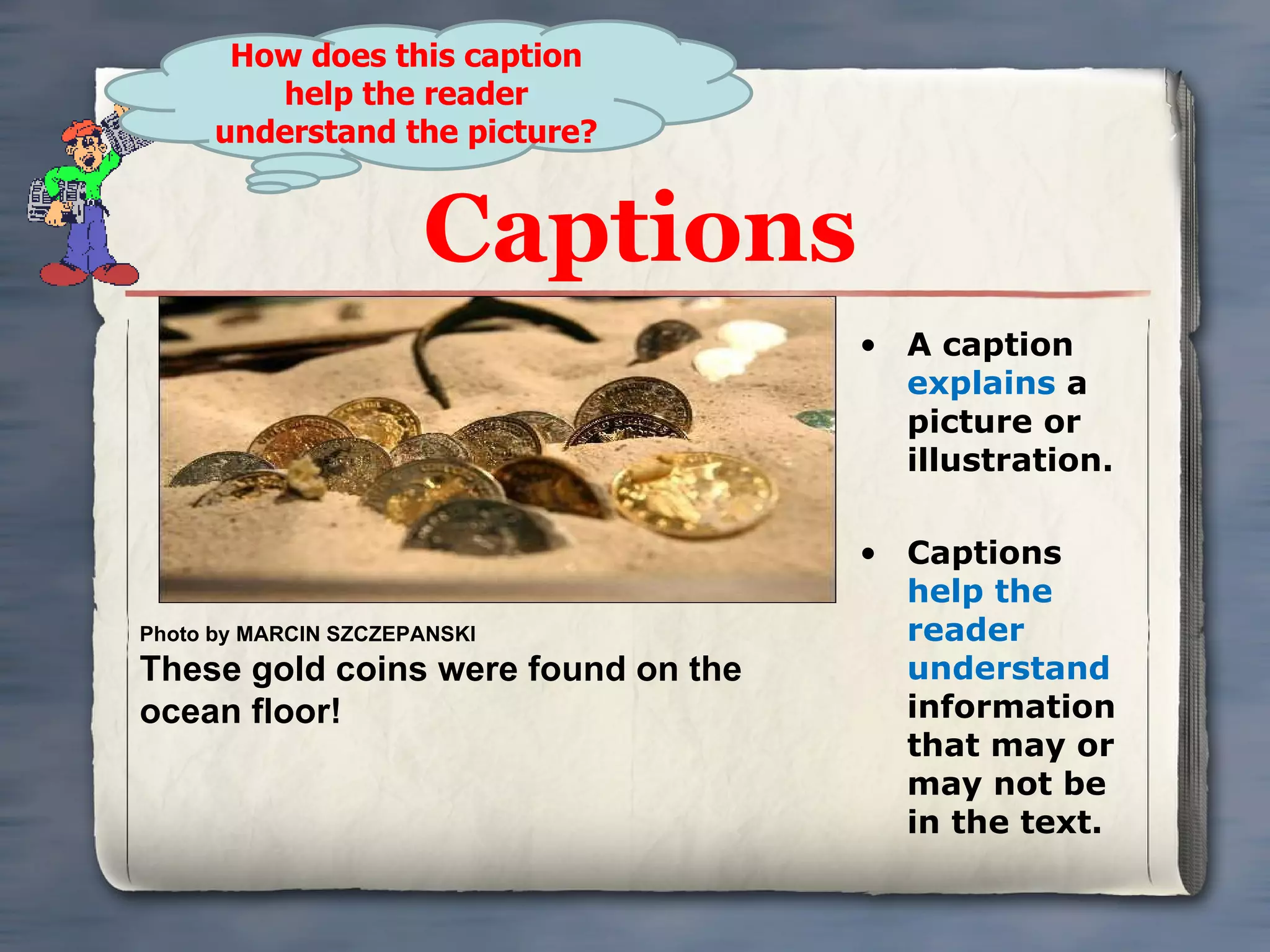 Captions A caption  explains  a picture or illustration. Captions  help the reader understand  information that may or may not be in the text. Photo by MARCIN SZCZEPANSKI These gold coins were found on the ocean floor! How does this caption help the reader understand the picture? 