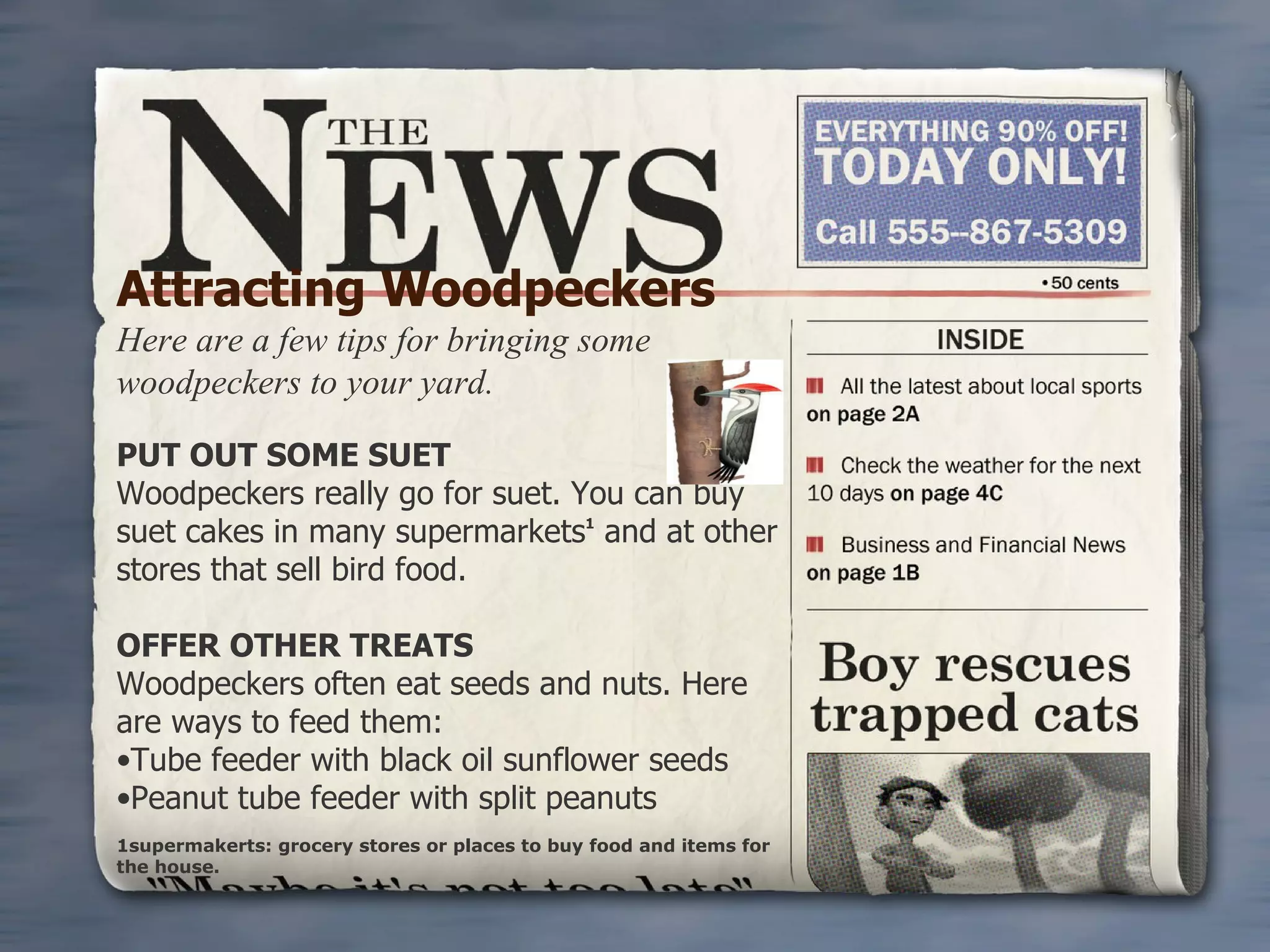 Attracting Woodpeckers Here are a few tips for bringing some woodpeckers to your yard. PUT OUT SOME SUET Woodpeckers really go for suet. You can buy suet cakes in many supermarkets 1  and at other stores that sell bird food.                                        OFFER OTHER TREATS Woodpeckers often eat seeds and nuts. Here are ways to feed them: Tube feeder with black oil sunflower seeds Peanut tube feeder with split peanuts 1supermakerts: grocery stores or places to buy food and items for the house. 