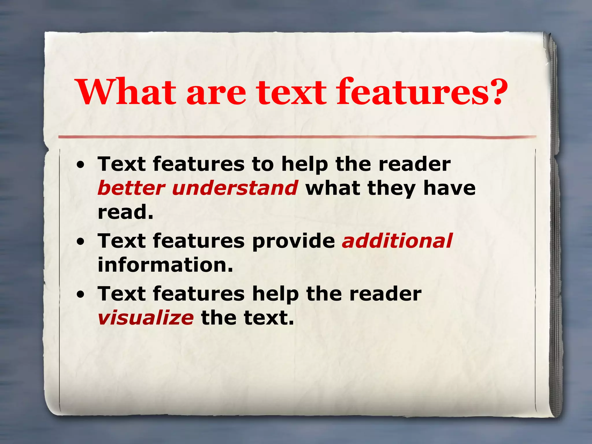What are text features? Text features to help the reader  better understand  what they have read. Text features provide  additional  information. Text features help the reader  visualize  the text. 