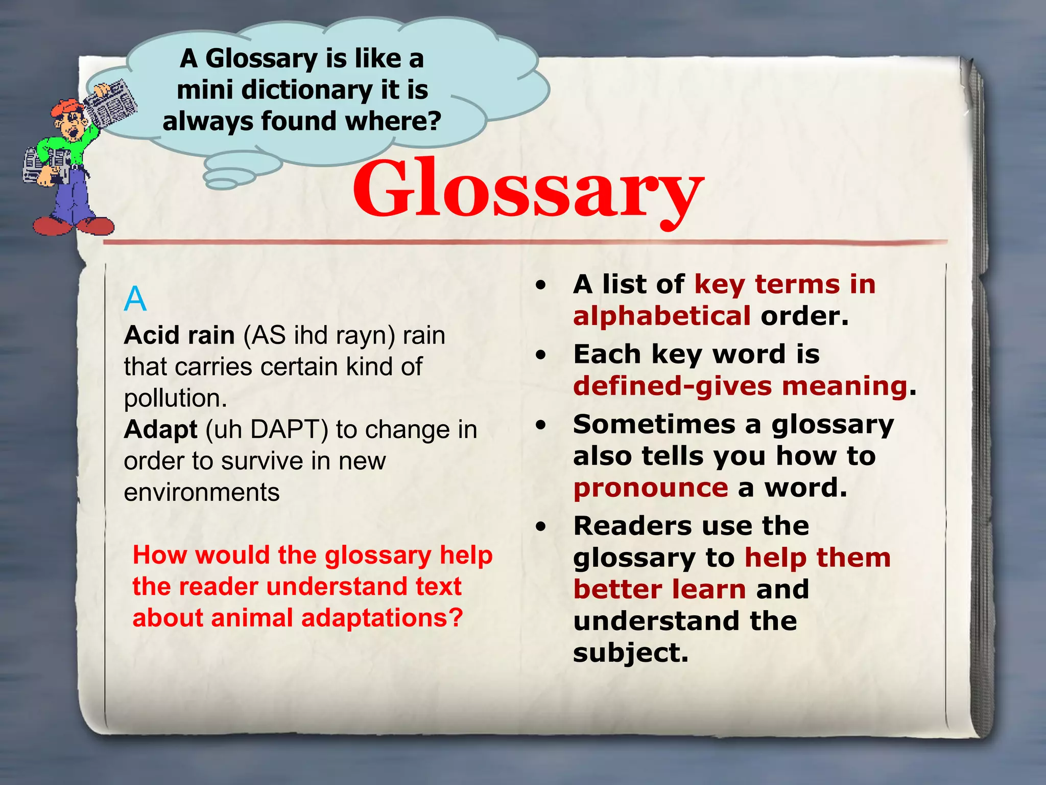 Glossary A list of  key terms in alphabetical  order. Each key word is  defined-gives meaning . Sometimes a glossary also tells you how to  pronounce  a word. Readers use the glossary to  help them better learn  and understand the subject. A Glossary is like a mini dictionary it is always found where? A Acid rain  (AS ihd rayn) rain that carries certain kind of pollution. Adapt  (uh DAPT) to change in order to survive in new environments How would the glossary help the reader understand text about animal adaptations? 