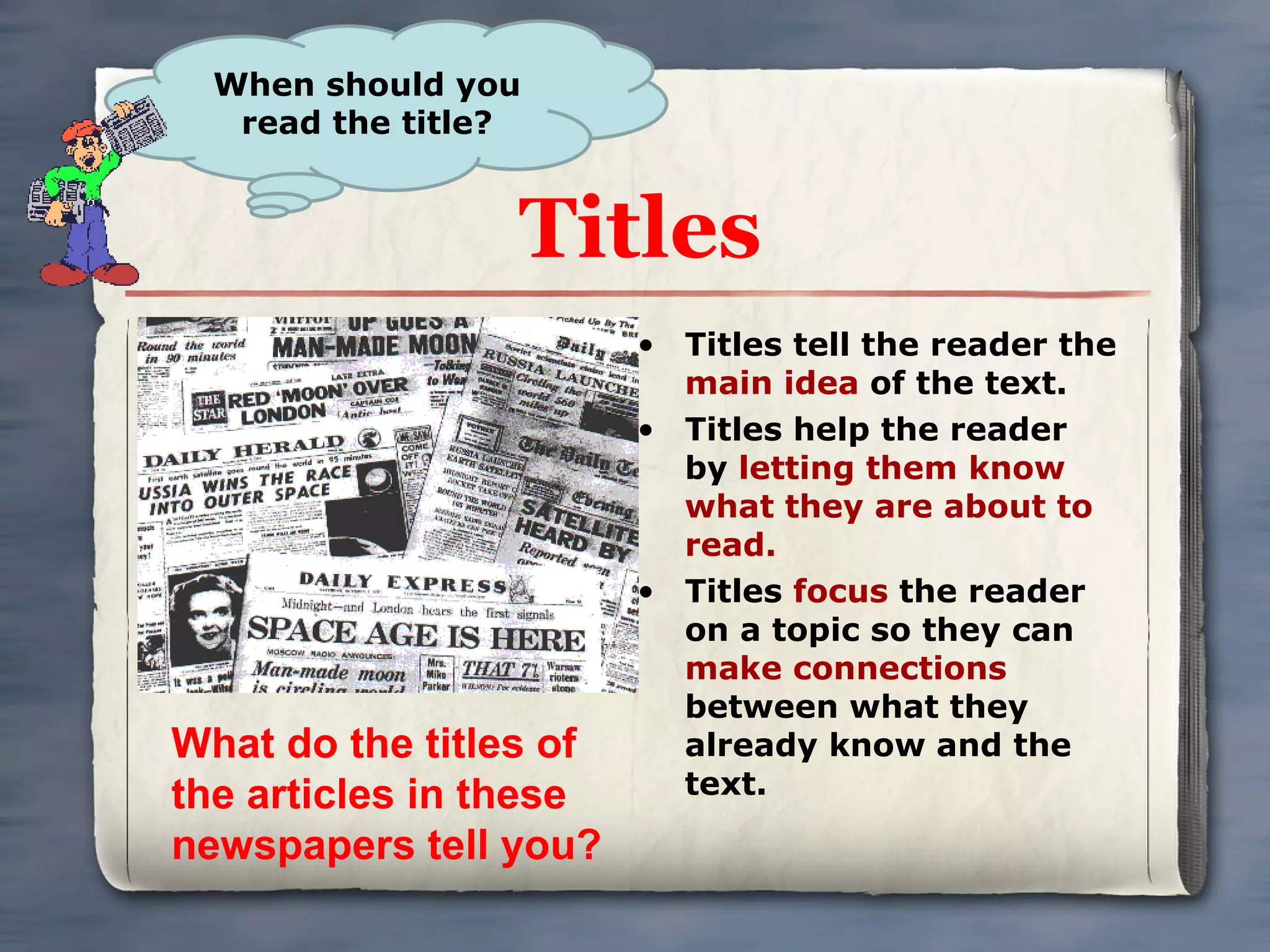 Titles Titles tell the reader the  main idea  of the text.  Titles help the reader by  letting them know what they are about to read.  Titles  focus  the reader on a topic so they can  make connections  between what they already know and the text.  When should you read the title? What do the titles of the articles in these newspapers tell you? 