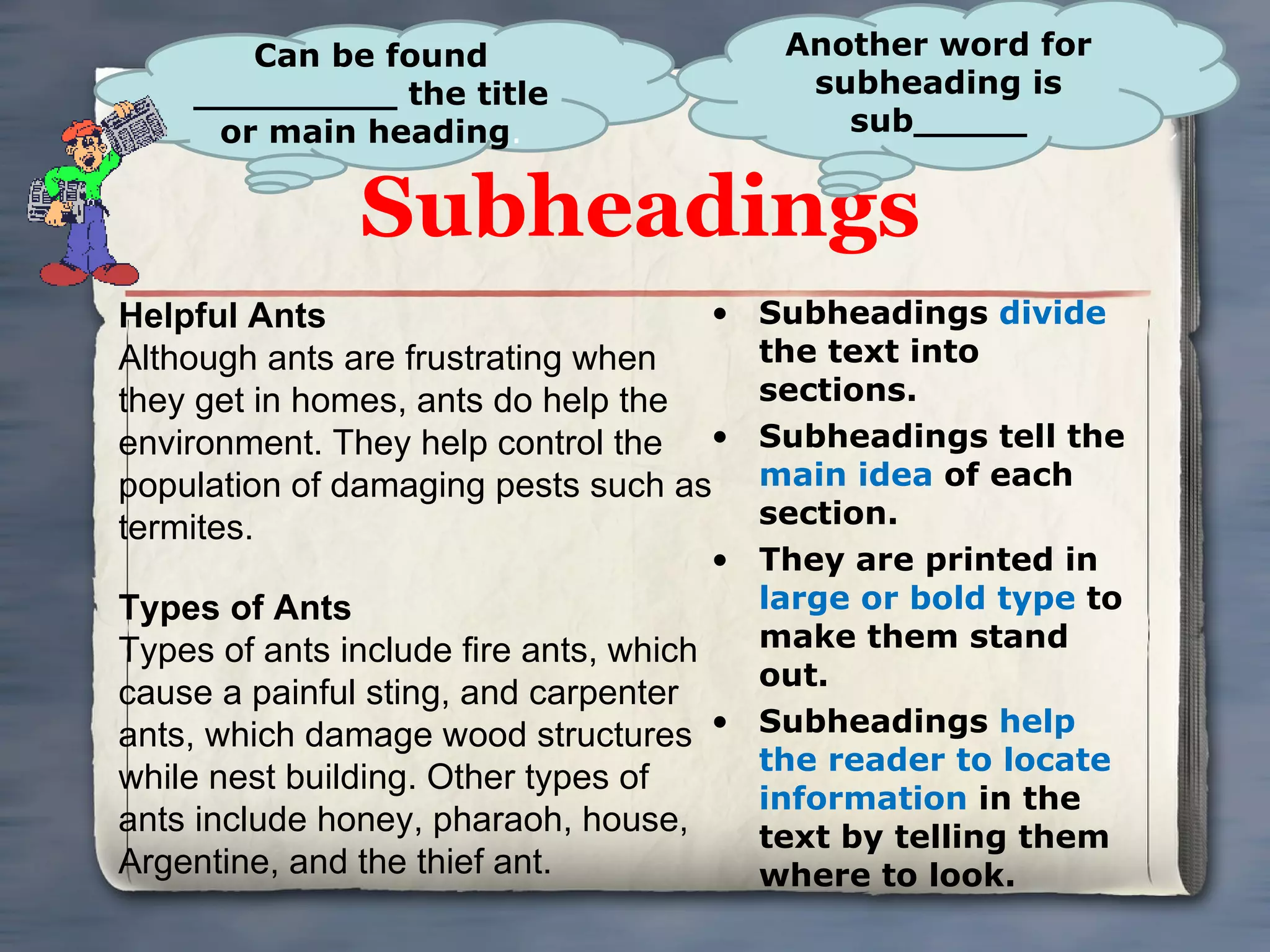 Subheadings Subheadings  divide  the text into sections. Subheadings tell the  main idea  of each section. They are printed in  large or bold type  to make them stand out. Subheadings  help the reader to locate information  in the text by telling them where to look. Can be found _________ the title or main heading . Helpful Ants Although ants are frustrating when they get in homes, ants do help the environment. They help control the population of damaging pests such as termites. Types of Ants Types of ants include fire ants, which cause a painful sting, and carpenter ants, which damage wood structures while nest building. Other types of ants include honey, pharaoh, house, Argentine, and the thief ant. Another word for subheading is sub_____ 