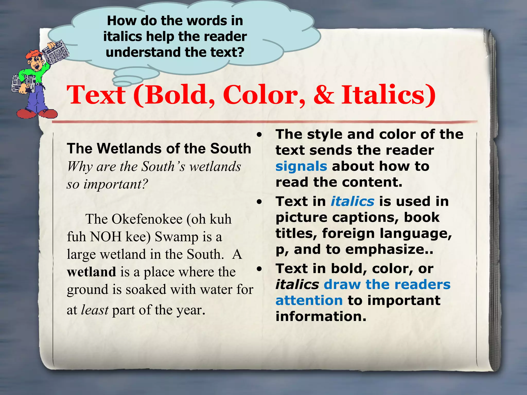 Text (Bold, Color, & Italics) The style and color of the text sends the reader  signals  about how to read the content. Text in  italics   is used in picture captions, book titles, foreign language, p, and to emphasize.. Text in bold, color, or  italics   draw the readers attention  to important information. How do the words in italics help the reader understand the text? The Wetlands of the South Why are the South’s wetlands so important? The Okefenokee (oh kuh fuh NOH kee) Swamp is a large wetland in the South.  A  wetland  is a place where the ground is soaked with water for at  least  part of the year . 