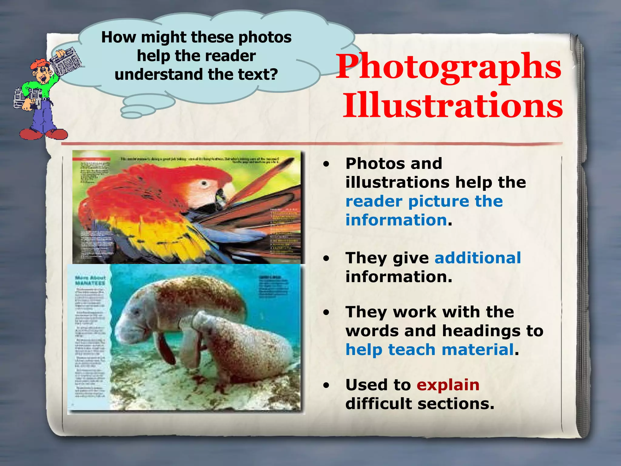 Photographs  Illustrations Photos and illustrations help the  reader picture the information . They give  additional  information.  They work with the words and headings to  help teach material . Used to  explain  difficult sections. How might these photos help the reader understand the text? 