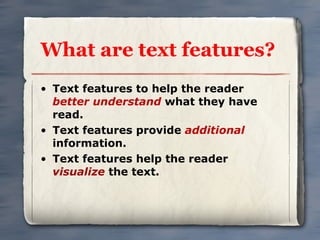 What are text features? Text features to help the reader  better understand  what they have read. Text features provide  additional  information. Text features help the reader  visualize  the text. 