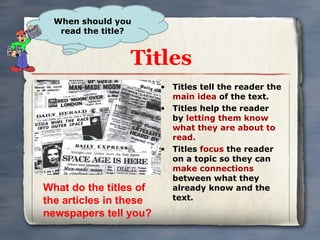 Titles Titles tell the reader the  main idea  of the text.  Titles help the reader by  letting them know what they are about to read.  Titles  focus  the reader on a topic so they can  make connections  between what they already know and the text.  When should you read the title? What do the titles of the articles in these newspapers tell you? 