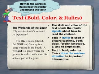 Text (Bold, Color, & Italics) The style and color of the text sends the reader  signals  about how to read the content. Text in  italics   is used in picture captions, book titles, foreign language, p, and to emphasize.. Text in bold, color, or  italics   draw the readers attention  to important information. How do the words in italics help the reader understand the text? The Wetlands of the South Why are the South’s wetlands so important? The Okefenokee (oh kuh fuh NOH kee) Swamp is a large wetland in the South.  A  wetland  is a place where the ground is soaked with water for at  least  part of the year . 