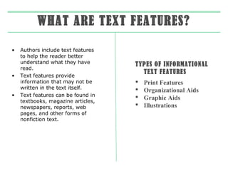 WHAT ARE TEXT FEATURES?
•

•

•

Authors include text features
to help the reader better
understand what they have
read.
Text features provide
information that may not be
written in the text itself.
Text features can be found in
textbooks, magazine articles,
newspapers, reports, web
pages, and other forms of
nonfiction text.

TYPES OF INFORMATIONAL
TEXT FEATURES





Print Features
Organizational Aids
Graphic Aids
Illustrations

 