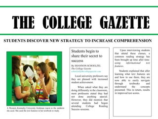 Students begin to
share their secret to
success
By SHANNON SCHOELZEL
The College Gazette
schoelzel@thecollegegazette.com
Local university professors say
they are pleased with increased
student achievement.
When asked what they are
doing differently in the classroom,
most professors stated they had
not done anything special.
However, they did mention that
several students had begun
attending College Reading
Success sessions.
Upon interviewing students
that attend these classes, a
common reading strategy has
been brought up time after time:
using informational text
features.
Students explained that after
learning what text features are
and how to use them, they are
now able to easily navigate
through textbooks and
understand the concepts
presented. This in return, results
in improved test scores.
THE COLLEGE GAZETTE
STUDENTS DISCOVER NEW STRATEGY TO INCREASE COMPREHENSION
A Western Kentucky University freshman reacts to the midterm
she aced. She used the text features in her textbook to study.
 