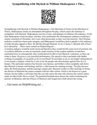 Sympathizing with Shylock in William Shakespeare s The...
Sympathizing with Shylock in William Shakespeare s The Merchant of Venice In the Merchant of
Venice, Shakespeare creates an atmosphere throughout the play, which causes the audience to
sympathize with Shylock. Shakespeare uses key events, and dialogue to influence the audience. At the
time Shakespeare wrote his plays, and they were performed, the contemporary audience would have
mainly consisted of Christians. Jews were often persecuted, as they were the minority. The Christian
audience would have been quite arrogant, and Shakespeare would have had to pander to this audience,
to make the play appeal to them. He did this through Shylock. In Act 3 Scene 3, Shylock tells of how
he is abused by ... Show more content on Helpwriting.net ...
A modern audience would be multi racial and therefore they would feel the same level of emotion, but
it would be different, as only an extremely small minority of the modern audience would have
mistreated Jews so consequently, they would almost be able to feel Shylock s emotions, as they can
relate to them. He gives a very powerful performance. His speech is then concluded with further
evoking of sympathy, If you prick us do we not bleed? If you tickle us do we not laugh? stating that he
is not merely a religion, which he is seen as by the people who discriminate against him, he is a
human. This particular sentence has become very famous, and further evokes sympathy and shows
that Shylock is human with feelings and has a valid reason for wanting revenge. The play has two
plots; the flesh bond plot, and the marriage caskets plot. Bassanio wishes to offer marriage to Portia,
the Heiress of Belmont but cannot compete with her other suitors. Portia is the heiress to a great
fortune, but her father s will states that she can only marry the man who chooses the correct casket,
made of either Gold, Silver or lead. The potential husband must choose the casket containing her
portrait. In Belmont, after the Princes of Morocco and Aragon have both chosen the wrong
... Get more on HelpWriting.net ...
 