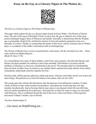 Essay on the Gay as a Literary Figure in The Picture of...
The Gay as a Literary Figure in The Picture of Dorian Gray
This paper shall explore the gay as a literary figure based on Oscar Wilde s The Picture of Dorian
Gray. The aim of the essay is threefold. Firstly, to show how the gay is related to two of the most
potent archetypal images: those of Dionysos and Apollo. Secondly, to demonstrate that the Wildean
gay is profoundly afraid of life, and that his interest in form and aesthetic proportion rests on a
principle of evasion. Thirdly, to contend that the humor in this novel, and by extension also in Wilde s
plays, is a symptom of the author s fascination with an archetypal gay.
The Picture of Dorian Gray revolves around Dorian s dual nature. On the one hand, he is the ... Show
more content on Helpwriting.net ...
(Book IV, lines 17 ff.)
It is extraordinary how many of these epithets, such Ovid s puer aeternus, also describe Dorian, and
Dorian, but these parallels are unlikely to have been intended. That Dorian is invested with the
attributes of Dionysos is, however, corroborated in the novel. The morning after he cold bloodedly
turns his back on Sibyl Vane, he checks to see whether Basil s portrait has really altered. It has and he
immediately understands what this signifies for him:
Eternal youth, infinite passion, pleasures subtle and secret, wild joys and wilder sins he was to have all
these things. The portrait was to bear the burden of his shame: that was all. (105)
The young man who realizes this has known only the passions of an adolescent s dreams. In other
words, he believes that, under normal circumstances, such pleasures would stain him, not only
morally, but physically. And so he prays that he may enjoy every pleasure which life can offer him,
and yet remain unmarked by his experience. Such passions as those he wants to enjoy are associated
with Dionysos. This is confirmed toward the end of the novel, when Lord Henry, following their
discussion of Basil s murder, says to Dorian:
You have drunk deeply of
... Get more on HelpWriting.net ...
 