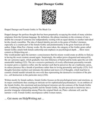 Doppel Daenger Gothic
Doppel Daenger and Female Gothic in The Black Cat
Doppel daenger the perilous thought that has been perpetually occupying the minds of many scholars
originates from the German language. By definition, this phrase translates to the existence of one s
double the concept of someone else independently existing with an equal identity to another individual
he/she closely resembles. The idea of shared identity prevails in the genre of Gothic Literature,
especially as a counter part of the female Gothic and predominantly in the great American all time
author, Edgar Allan Poe s literary works. By the same token, the category of the Gothic genre called
female Gothic entails both female authorship and emphasis on psychological depth. ... Show more
content on Helpwriting.net ...
One would ponder upon the narrator s consciousness that his misery would create an ability to find joy
in having the sweet creature around again. Surprisingly, the author grows disgusted and annoyed by
the cat s presence again, which gradually rises into bitterness of hatred and he looks upon the cat with
unutterable loathing (325). The cat s excessive pertinacity of overly affectionate personality towards
its master grows a repulsive reflex into the narrator such that he perceives the cat s loathsome caress,
its odious presence like a breath of pestilence rather than its loving personality and loyalty (325). Evil
thoughts bec[o]me my[his] soul intimates the darkest and most evil of thoughts, which lead him to
commit a brutal murder towards his own wife thus representing the destructive revelation of the plot
(i.e., self destruction in this particular story) (326).
Written mostly by female authors, female Gothic focuses on the psychological terror and emotions, as
its major constituents thus creating an intricate set for sophisticated psychoanalysis. As an emblem of
the female Gothic, this emotional and psychological intrusion sets the contours of the female Gothic
plot. Combining the perplexing double and the female Gothic, the plot proceeds to intertwine into a
peculiar triangular relationship among Pluto the original black cat, Pluto s alternate self, and the
narrator s wife. Female Gothic encompasses subtle women nature,
... Get more on HelpWriting.net ...
 