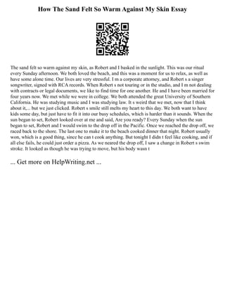 How The Sand Felt So Warm Against My Skin Essay
The sand felt so warm against my skin, as Robert and I basked in the sunlight. This was our ritual
every Sunday afternoon. We both loved the beach, and this was a moment for us to relax, as well as
have some alone time. Our lives are very stressful. I m a corporate attorney, and Robert s a singer
songwriter, signed with RCA records. When Robert s not touring or in the studio, and I m not dealing
with contracts or legal documents, we like to find time for one another. He and I have been married for
four years now. We met while we were in college. We both attended the great University of Southern
California. He was studying music and I was studying law. It s weird that we met, now that I think
about it,... but we just clicked. Robert s smile still melts my heart to this day. We both want to have
kids some day, but just have to fit it into our busy schedules, which is harder than it sounds. When the
sun began to set, Robert looked over at me and said, Are you ready? Every Sunday when the sun
began to set, Robert and I would swim to the drop off in the Pacific. Once we reached the drop off, we
raced back to the shore. The last one to make it to the beach cooked dinner that night. Robert usually
won, which is a good thing, since he can t cook anything. But tonight I didn t feel like cooking, and if
all else fails, he could just order a pizza. As we neared the drop off, I saw a change in Robert s swim
stroke. It looked as though he was trying to move, but his body wasn t
... Get more on HelpWriting.net ...
 