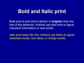 Bold and Italic print
Bold print is print that is darker or brighter than the
rest of the sentence. Authors use bold print to signal
important information or new words.
Italic print looks like this. Authors use italics to signal
important words, new ideas, or foreign words.
 