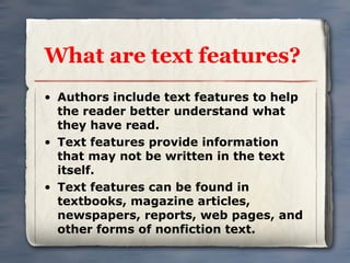 What are text features?
• Authors include text features to help
  the reader better understand what
  they have read.
• Text features provide information
  that may not be written in the text
  itself.
• Text features can be found in
  textbooks, magazine articles,
  newspapers, reports, web pages, and
  other forms of nonfiction text.
 