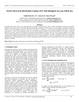 IJRET: International Journal of Research in Engineering and Technology ISSN: 2319-1163
__________________________________________________________________________________________
Volume: 01 Issue: 01 | Sep-2012, Available @ http://www.ijret.org 29
TEXT FILE ENCRYPTION USING FFT TECHNIQUE IN Lab VIEW 8.6
Sudha Rani. K1
, T. C. Sarma2
, K. Satya Prasad3
1
DEPT of EIE, VNRVJIET, Hyderabad, India, sudhasarah@gmail.com
2
Former Deputy Director, NRSA, Hyderabad, India, sarma_tc@yahoo.com
3
Rector, JNTU Kakinada University, Kakinada, India, prasad_kodati@yahoo.com
Abstract
Encryption has always been a very important part of military communications. Here we deal with digital transmission technique.
Digital transmission is always much more efficient than analog transmission, and it is much easier for digital encryption techniques to
achieve a very high degree of security. Of course, this type of technique is still not quite compatible with today’s technical
environment, i.e. most of the telephone systems are still analog instead of digital; most practical digitizers still require a relatively
high bit rate which cannot be transmitted via standard analog telephone channels; and low bit rate speech digitizers still imply
relatively high complexity and poor quality. Digital transmission adopts “Scrambling” technique. Scrambling methods are considered
as important methods that provide the communication systems a specified degree of security, depending on the used technique to
implement the scrambling method. There are many traditional scrambling methods used in single dimension such as time or frequency
domain scrambling.
Index Terms: Encryptor, Decryptor, Fast Fourier transforms (FFT)
-----------------------------------------------------------------------***-----------------------------------------------------------------------
1. INTRODUCTION
Encryption has long been used by militaries and governments
to facilitate secret communication. It is now commonly used
in protecting information within many kinds of civilian
systems. For example, the Computer Security Institute
reported that in 2007, 71% of companies surveyed utilized
encryption for some of their data in transit, and 53% utilized
encryption for some of their data in storage. Encryption can be
used to protect data "at rest", such as files on computers and
storage devices (e.g. USB flash drives). In recent years there
have been numerous reports of confidential data such as
customers' personal records being exposed through loss or
theft of laptops or backup drives. Encrypting such files at rest
helps protect them should physical security measures fail.
Digital rights management systems which prevent
unauthorized use or reproduction of copyrighted material and
protect software against reverse engineering are another
somewhat different example of using encryption on data at
rest.
Encryption is also used to protect data in transit, for example
data being transferred via networks (e.g. the Internet, e-
commerce), mobile telephones, wireless microphones,
wireless intercom systems, Bluetooth devices and bank
automatic teller machines. There have been numerous reports
of data in transit being intercepted in recent years. Encrypting
data in transit also helps to secure it as it is often difficult to
physically secure all access to networks. Encryption, by itself,
can protect the confidentiality of messages, but other
techniques are still needed to protect the integrity and
authenticity of a message; for example, verification of a
message authentication code (MAC) or a digital signature.
Standards and cryptographic software and hardware to
perform encryption are widely available, but successfully
using encryption to ensure security may be a challenging
problem. A single slip-up in system design or execution can
allow successful attacks. Sometimes an adversary can obtain
unencrypted information without directly undoing the
encryption.
2. FAST FOURIER TRANSFORM (FFT)
In this section we present several methods for computing the
DFT efficiently. In view of the importance of the DFT in
various digital signal processing applications, such as linear
filtering, correlation analysis, and spectrum analysis, its
efficient computation is a topic that has received considerable
attention by many mathematicians, engineers, and applied
scientists. Basically, the computational problem for the DFT is
to compute the sequence {X(k)} of N complex-valued
numbers given another sequence of data {x(n)} of length N,
according to the formula
In general, the data sequence x(n) is also assumed to be
complex valued. Similarly, The IDFT becomes
 
