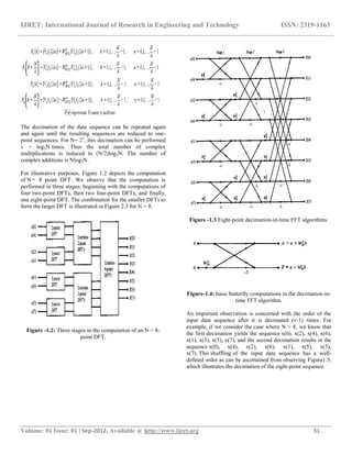 IJRET: International Journal of Research in Engineering and Technology ISSN: 2319-1163
__________________________________________________________________________________________
Volume: 01 Issue: 01 | Sep-2012, Available @ http://www.ijret.org 31
The decimation of the data sequence can be repeated again
and again until the resulting sequences are reduced to one-
point sequences. For N= 2v
, this decimation can be performed
v = log2N times. Thus the total number of complex
multiplications is reduced to (N/2)log2N. The number of
complex additions is Nlog2N.
For illustrative purposes, Figure 1.2 depicts the computation
of N = 8 point DFT. We observe that the computation is
performed in three stages, beginning with the computations of
four two-point DFTs, then two four-point DFTs, and finally,
one eight-point DFT. The combination for the smaller DFTs to
form the larger DFT is illustrated in Figure 2.3 for N = 8.
Figure -1.2: Three stages in the computation of an N = 8-
point DFT.
Figure -1.3 Eight-point decimation-in-time FFT algorithms.
Figure-1.4: basic butterfly computations in the decimation-in-
time FFT algorithm.
An important observation is concerned with the order of the
input data sequence after it is decimated (v-1) times. For
example, if we consider the case where N = 8, we know that
the first decimation yields the sequence x(0), x(2), x(4), x(6),
x(1), x(3), x(5), x(7), and the second decimation results in the
sequence x(0), x(4), x(2), x(6), x(1), x(5), x(3),
x(7). This shuffling of the input data sequence has a well-
defined order as can be ascertained from observing Figure1.5,
which illustrates the decimation of the eight-point sequence.
 