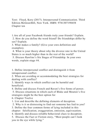 Text: Floyd, Kory (2017). Interpersonal Communication. Third
Edition.McGrawHill, New York. ISBN: 9781307190458
Chapter ten
1.Are all of your Facebook friends truly your friends? Explain.
2. How do you define the word friend? Do friendships differ by
sex? Explain.
3. What makes a family? (Give your own definition and
examples).
4. What is your theory about why the divorce rate in the United
States is so much higher than in the rest of the world?
5. Discuss Rawlins’s Six Stages of Friendship. In your own
words, explain stage #4.
1. Define interpersonal conflict and distinguish it from
intrapersonal conflict.
2. When are avoiding or accommodating the best strategies for
dealing with conflict?
3. Identify ways in which conflict can be harmful and
beneficial.
4. Define and discuss French and Raven’s five forms of power.
5. Discuss situations in which each of Blake and Mouton’s five
strategies might be the best option for
6. Chapter Twelve
1. List and describe the defining elements of deception.
2. Why is it so distressing to find out someone has lied to you?
3. Define the four common forms of lying included in this
chapter: falsification, exaggeration, omission, equivocation.
4. Identify and discuss reliable behavioral clues to deception.
5. Discuss the Fact or Fiction story, “Most people can’t look
you in the eye while lying.”
 