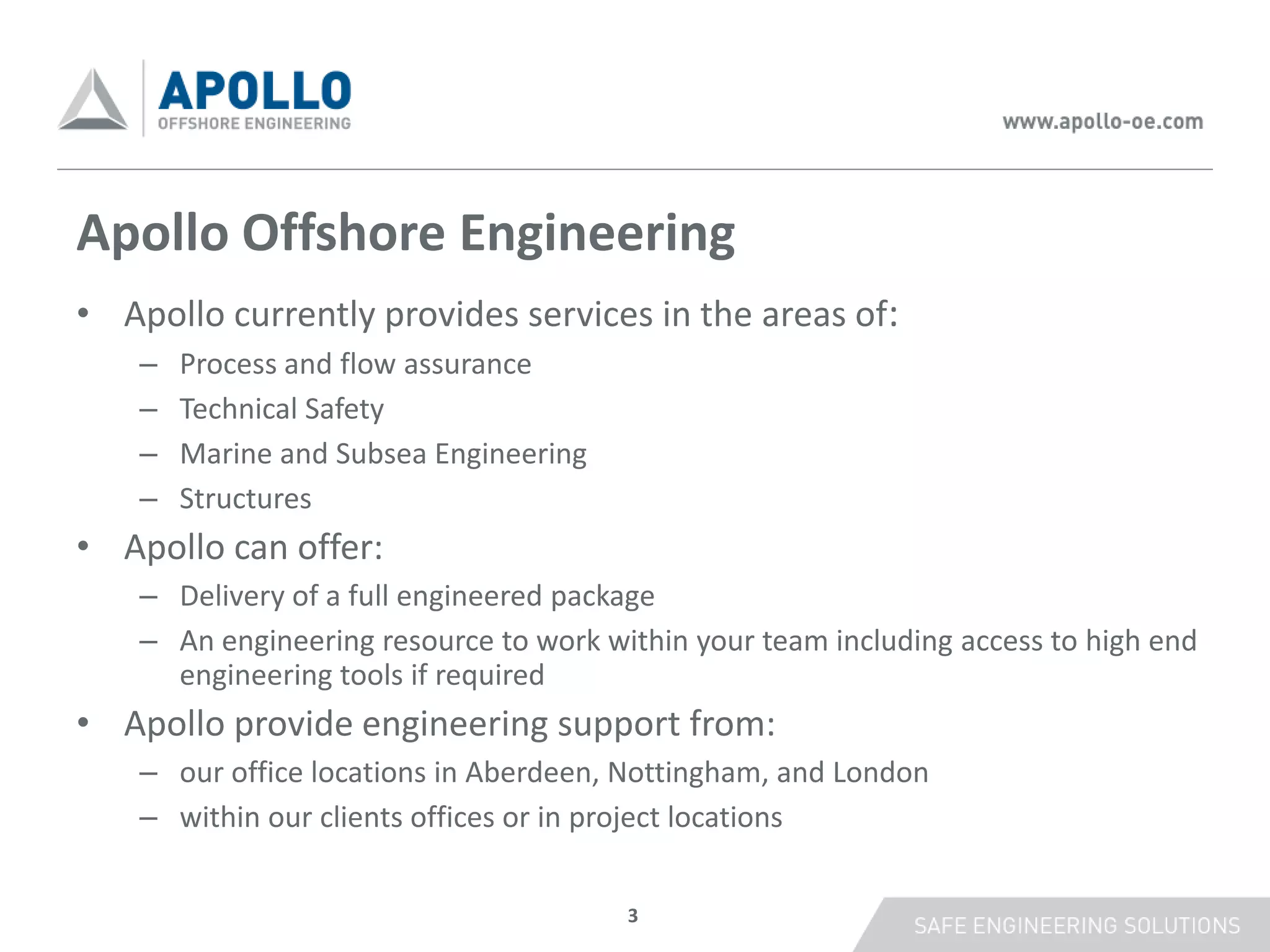 Apollo Offshore Engineering
• Apollo currently provides services in the areas of:
    –   Process and flow assurance
    –   Technical Safety
    –   Marine and Subsea Engineering
    –   Structures
• Apollo can offer:
    – Delivery of a full engineered package
    – An engineering resource to work within your team including access to high end
      engineering tools if required
• Apollo provide engineering support from:
    – our office locations in Aberdeen, Nottingham, and London
    – within our clients offices or in project locations


                                        3
 