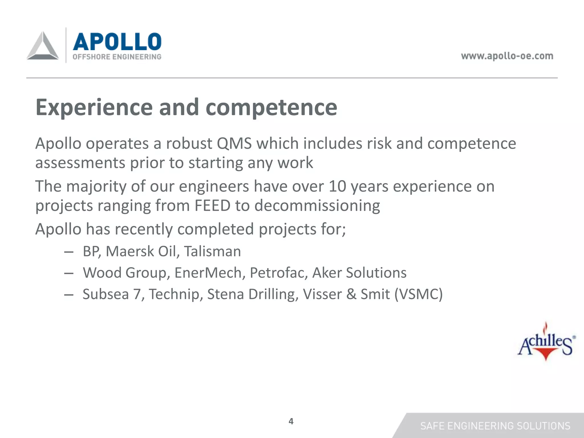 Experience and competence
Apollo operates a robust QMS which includes risk and competence
assessments prior to starting any work
The majority of our engineers have over 10 years experience on
projects ranging from FEED to decommissioning
Apollo has recently completed projects for;
   – BP, Maersk Oil, Talisman
   – Wood Group, EnerMech, Petrofac, Aker Solutions
   – Subsea 7, Technip, Stena Drilling, Visser & Smit (VSMC)




                                    4
 