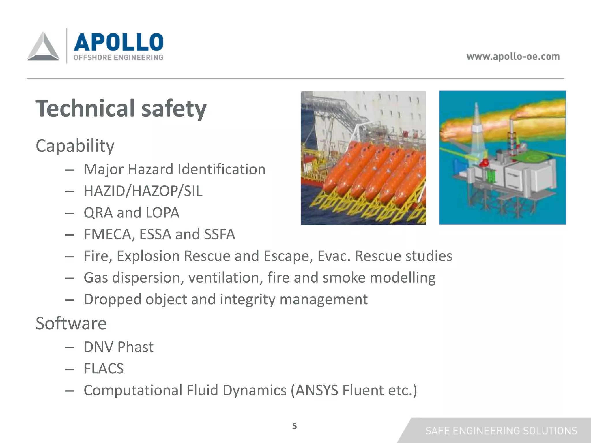 Technical safety
Capability
   –   Major Hazard Identification
   –   HAZID/HAZOP/SIL
   –   QRA and LOPA
   –   FMECA, ESSA and SSFA
   –   Fire, Explosion Rescue and Escape, Evac. Rescue studies
   –   Gas dispersion, ventilation, fire and smoke modelling
   –   Dropped object and integrity management
Software
   – DNV Phast
   – FLACS
   – Computational Fluid Dynamics (ANSYS Fluent etc.)

                                      5
 