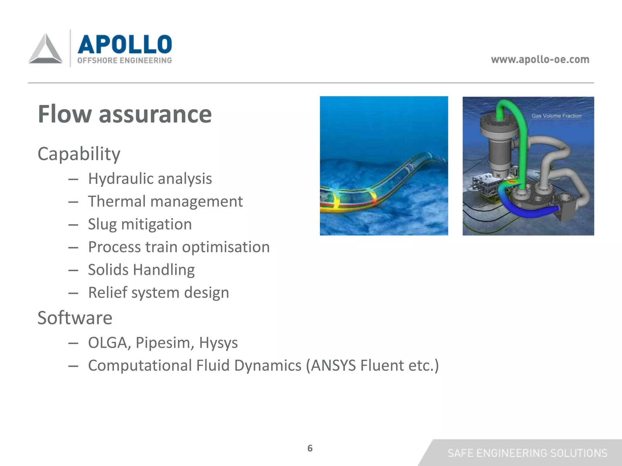 Flow assurance
Capability
   –   Hydraulic analysis
   –   Thermal management
   –   Slug mitigation
   –   Process train optimisation
   –   Solids Handling
   –   Relief system design
Software
   – OLGA, Pipesim, Hysys
   – Computational Fluid Dynamics (ANSYS Fluent etc.)



                                    6
 