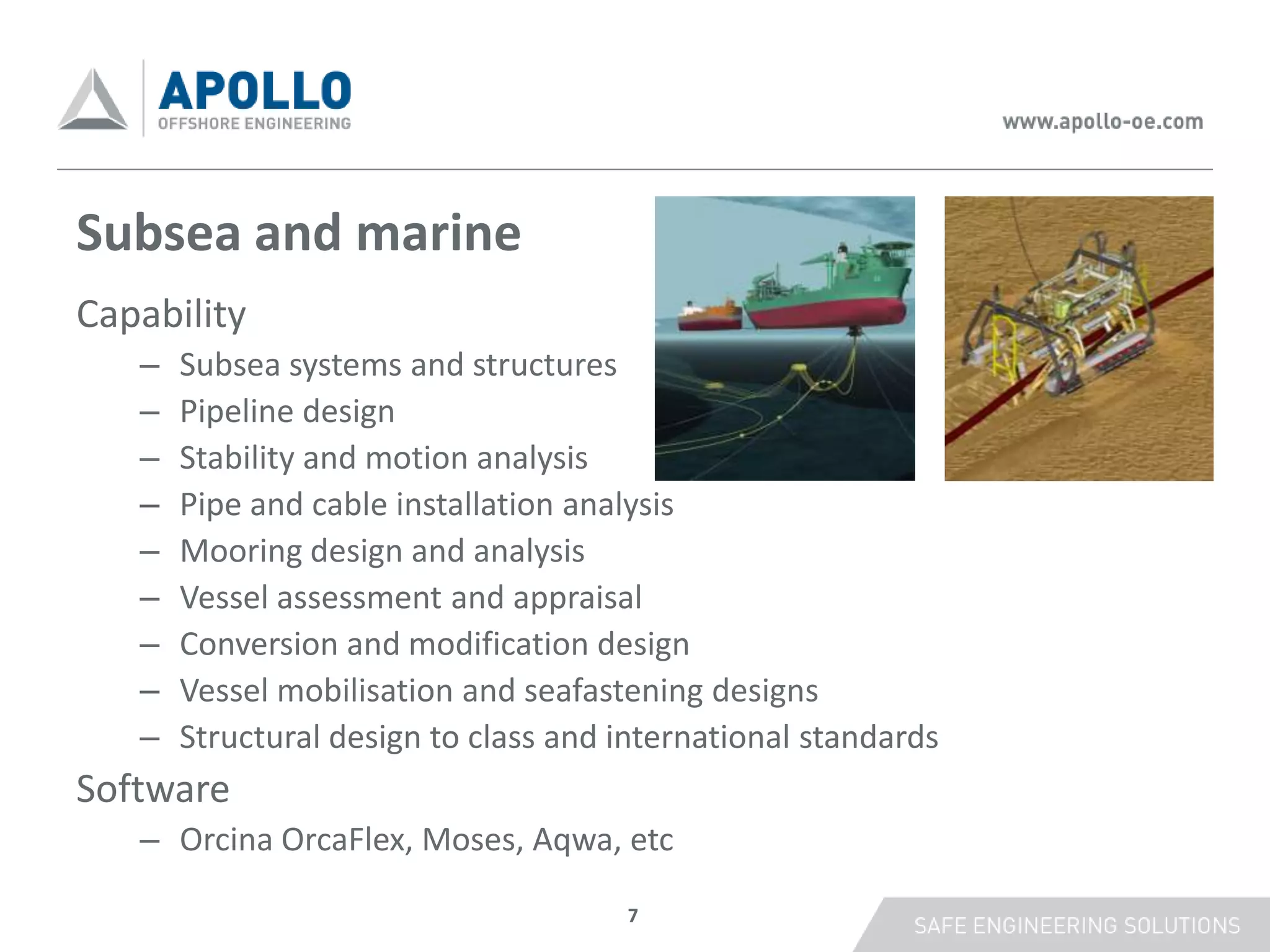 Subsea and marine
Capability
   –   Subsea systems and structures
   –   Pipeline design
   –   Stability and motion analysis
   –   Pipe and cable installation analysis
   –   Mooring design and analysis
   –   Vessel assessment and appraisal
   –   Conversion and modification design
   –   Vessel mobilisation and seafastening designs
   –   Structural design to class and international standards
Software
   – Orcina OrcaFlex, Moses, Aqwa, etc

                                      7
 