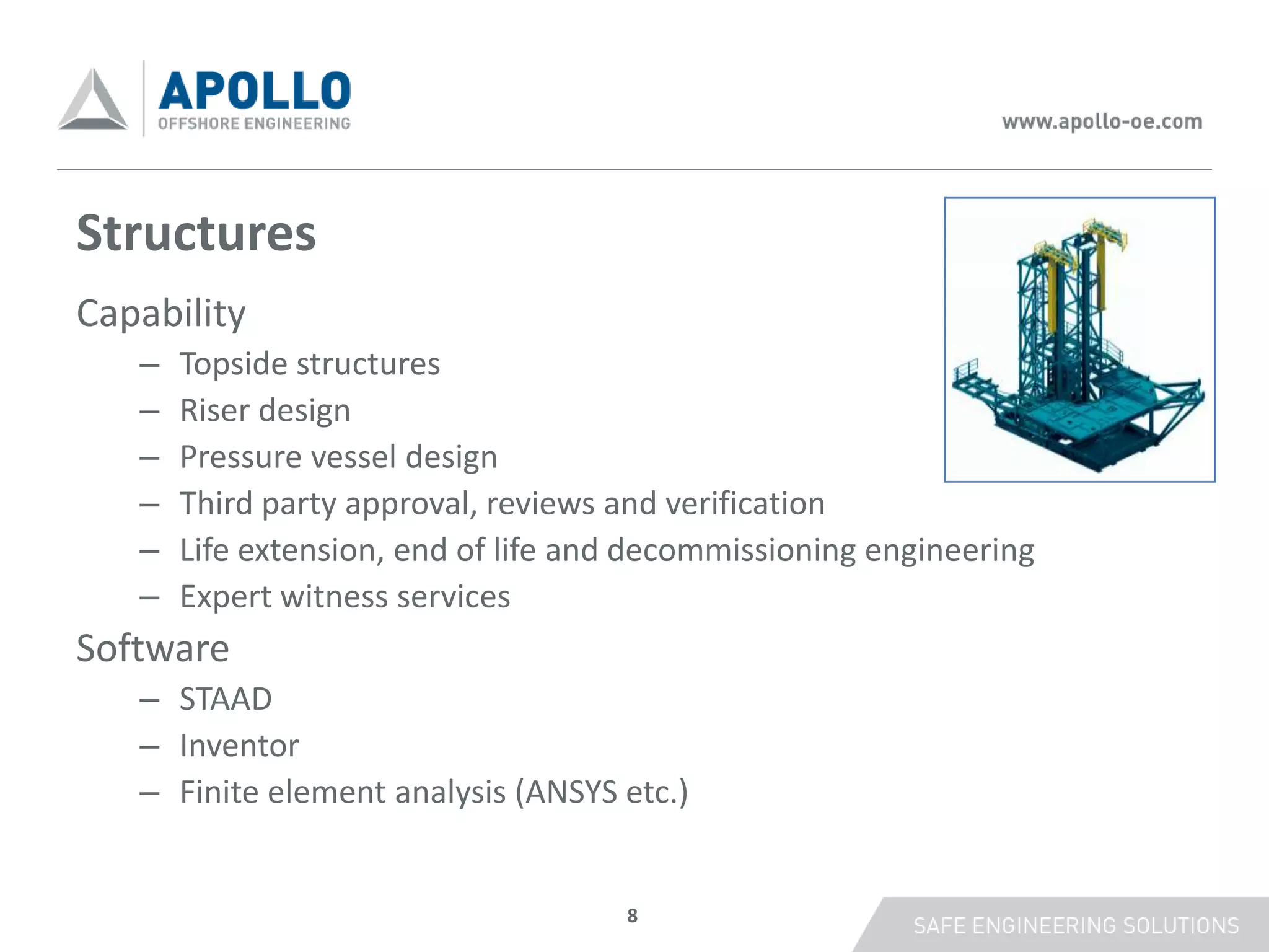 Structures
Capability
   –   Topside structures
   –   Riser design
   –   Pressure vessel design
   –   Third party approval, reviews and verification
   –   Life extension, end of life and decommissioning engineering
   –   Expert witness services
Software
   – STAAD
   – Inventor
   – Finite element analysis (ANSYS etc.)


                                     8
 
