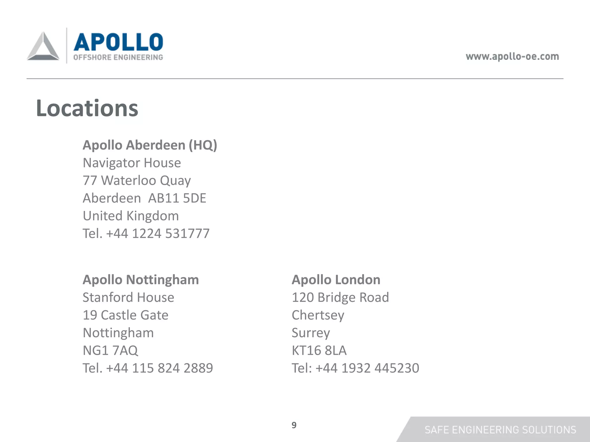 Locations
    Apollo Aberdeen (HQ)
    Navigator House
    77 Waterloo Quay
    Aberdeen AB11 5DE
    United Kingdom
    Tel. +44 1224 531777


    Apollo Nottingham       Apollo London
    Stanford House          120 Bridge Road
    19 Castle Gate          Chertsey
    Nottingham              Surrey
    NG1 7AQ                 KT16 8LA
    Tel. +44 115 824 2889   Tel: +44 1932 445230


                            9
 