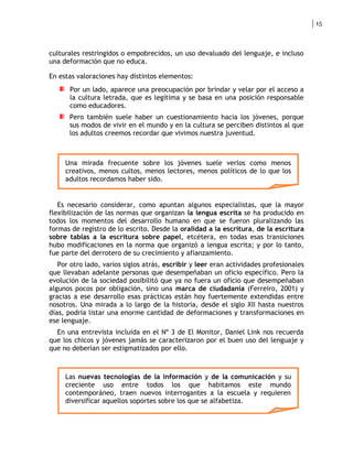 15



culturales restringidos o empobrecidos, un uso devaluado del lenguaje, e incluso
una deformación que no educa.

En estas valoraciones hay distintos elementos:
      Por un lado, aparece una preocupación por brindar y velar por el acceso a
      la cultura letrada, que es legítima y se basa en una posición responsable
      como educadores.
      Pero también suele haber un cuestionamiento hacia los jóvenes, porque
      sus modos de vivir en el mundo y en la cultura se perciben distintos al que
      los adultos creemos recordar que vivimos nuestra juventud.



     Una mirada frecuente sobre los jóvenes suele verlos como menos
     creativos, menos cultos, menos lectores, menos políticos de lo que los
     adultos recordamos haber sido.


   Es necesario considerar, como apuntan algunos especialistas, que la mayor
flexibilización de las normas que organizan la lengua escrita se ha producido en
todos los momentos del desarrollo humano en que se fueron pluralizando las
formas de registro de lo escrito. Desde la oralidad a la escritura, de la escritura
sobre tablas a la escritura sobre papel, etcétera, en todas esas transiciones
hubo modificaciones en la norma que organizó a lengua escrita; y por lo tanto,
fue parte del derrotero de su crecimiento y afianzamiento.
   Por otro lado, varios siglos atrás, escribir y leer eran actividades profesionales
que llevaban adelante personas que desempeñaban un oficio específico. Pero la
evolución de la sociedad posibilitó que ya no fuera un oficio que desempeñaban
algunos pocos por obligación, sino una marca de ciudadanía (Ferreiro, 2001) y
gracias a ese desarrollo esas prácticas están hoy fuertemente extendidas entre
nosotros. Una mirada a lo largo de la historia, desde el siglo XII hasta nuestros
días, podría listar una enorme cantidad de deformaciones y transformaciones en
ese lenguaje.
  En una entrevista incluida en el Nº 3 de El Monitor, Daniel Link nos recuerda
que los chicos y jóvenes jamás se caracterizaron por el buen uso del lenguaje y
que no deberían ser estigmatizados por ello.



     Las nuevas tecnologías de la información y de la comunicación y su
     creciente uso entre todos los que habitamos este mundo
     contemporáneo, traen nuevos interrogantes a la escuela y requieren
     diversificar aquellos soportes sobre los que se alfabetiza.
 