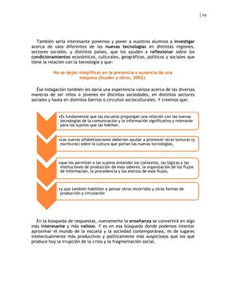 19




   También sería interesante ponernos y poner a nuestros alumnos a investigar
acerca de usos diferentes de las nuevas tecnologías en distintas regiones,
sectores sociales, y distintos países, que los ayuden a reflexionar sobre los
condicionamientos económicos, culturales, geográficos, políticos y sociales que
tiene la relación con la tecnología y que:

           No se dejan simplificar en la presencia o ausencia de una
                       máquina (Snyder y otros, 2002).

  Ésa indagación también les daría una experiencia valiosa acerca de las diversas
maneras de ser niños o jóvenes en distintas sociedades, en distintos sectores
sociales y hasta en distintos barrios o circuitos socioculturales. Y creemos que:


             •Es fundamental que las escuelas propongan una relación con las nuevas
              tecnologías de la comunicación y la información significativa y relevante
              para los sujetos que las habitan.


             •Las nuevas alfabetizaciones deberían ayudar a promover otras lecturas (y
              escrituras) sobre la cultura que portan las nuevas tecnologías,



             •que les permitan a los sujetos entender los contextos, las lógicas y las
              instituciones de producción de esos saberes, la organización de los flujos
              de información, la procedencia y los electos de esos flujos,



             •y que también habiliten a pensar otros recorridos y otras formas de
              producción y circulación




   En la búsqueda de respuestas, nuevamente la enseñanza se convertirá en algo
más interesante y más valioso. Y es en esa búsqueda donde podemos intentar
aproximar el mundo de la escuela y la sociedad contemporánea, es de lugares
intelectualmente más productivos y políticamente más auspiciosos que los que
produce hoy la irrupción de la crisis y la fragmentación social.
 