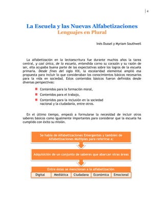 4




  La Escuela y las Nuevas Alfabetizaciones
                        Lenguajes en Plural

                                                  Inés Dussel y Myriam Southweil



   La alfabetización en la lectoescritura fue durante muchos años la tarea
central, y casi única, de la escuela, entendida corno su corazón y su razón de
ser, ella ocupaba buena parte de las expectativas sobre los logros de la escuela
primaria. Desde fines del siglo XIX, la escolaridad elemental amplió esa
propuesta para incluir lo que consideraban los conocimientos básicos necesarios
para la vida en sociedad. Estos contenidos básicos fueron definidos desde
diversas perspectivas:

           Contenidos para la formación moral,
           Contenidos para el trabajo,
           Contenidos para la inclusión en la sociedad
           nacional y la ciudadanía, entre otros.


  En el último tiempo, empezó a formularse la necesidad de incluir otros
saberes básicos como igualmente importantes para considerar que la escuela ha
cumplido con éxito su misión.



           Se habla de Alfabetizaciones Emergentes y también de
                Alfabetizaciones Múltiples para referirse a:



       Adquisición de un conjunto de saberes que abarcan otras áreas



                  Entre éstas se mencionan a la alfabetización:
        Digital       Mediática    Ciudadana     Económica    Emocional
 
